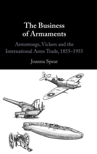 The Business of Armaments : Armstrongs, Vickers and the International Arms Trade, 1855-1955 The Business of Armaments : Armstrongs, Vickers and the International Arms Trade, 1855-1955