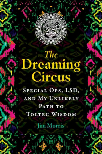 The Dreaming Circus: Special Ops, LSD, and My Unlikely Path to Toltec Wisdom