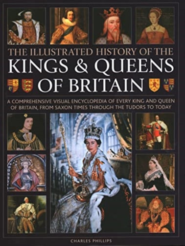 Kings and Queens of Britain, Illustrated History of : A visual encyclopedia of every king and queen of Britain, from Saxon times through the Tudors and Stuarts to today
