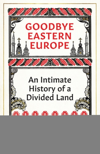 Goodbye Eastern Europe : An Intimate History of a Divided Land