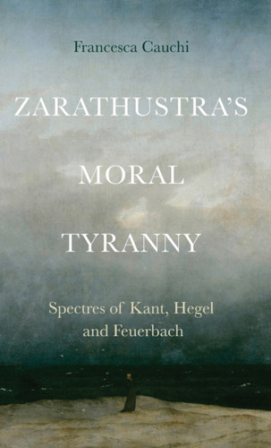 Zarathustra'S Moral Tyranny : Spectres of Kant, Hegel and Feuerbach