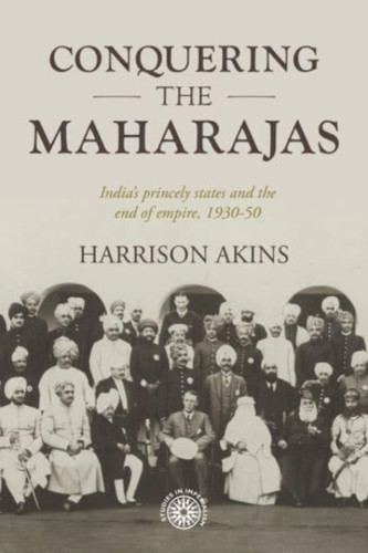 Conquering the Maharajas: India’S Princely States and the End of Empire, 1930–50