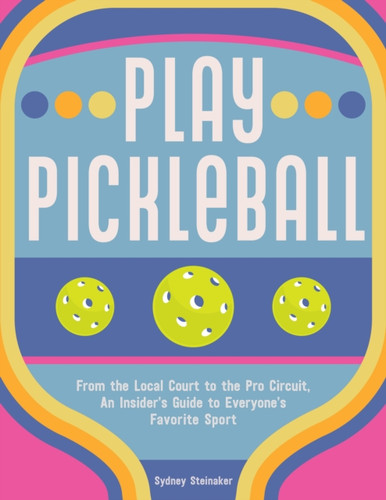 Play Pickleball : From the Local Court to the Pro Circuit, An Insider's Guide to Everyone's Favorite Sport
