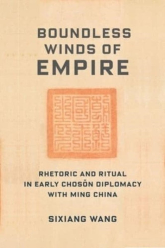 Boundless Winds of Empire : Rhetoric and Ritual in Early Choson Diplomacy with Ming China