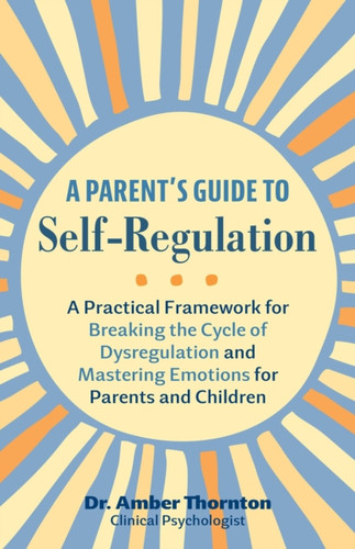 A Parent's Guide to Self-Regulation: A Practical Framework for Breaking the Cycle of Dysregulation and Masting Emotions for Parents and Children