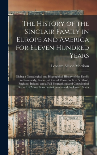 The History of the Sinclair Family in Europe and America for Eleven Hundred Years [microform]: Giving a Genealogical and Biographical History of the Family in Normandy, France, a General Record of It in Scotland, England, Ireland, and a Full...