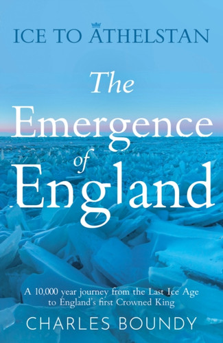 Ice to Athelstan – The Emergence of England: A 10,000 year journey from the Last Ice Age to England’s first Crowned King