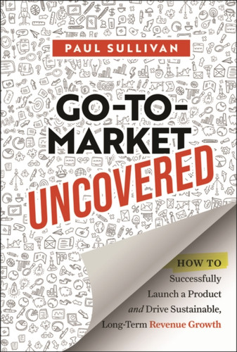 Go-To-Market Uncovered: How to Successfully Launch a Product and Drive Sustainable, Long-Term Revenue Growth