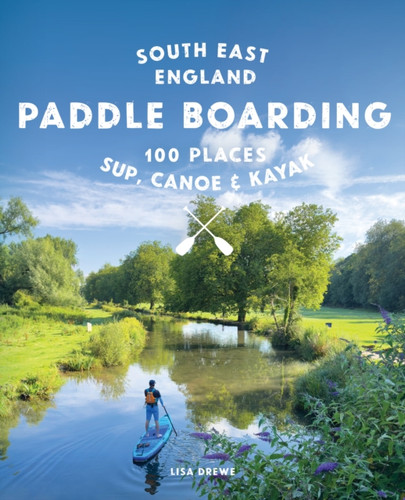 Paddle Boarding London & South East England: 100 Places to Sup, Canoe and Kayak from Sussex and Hampshire to Cambridge, London and Essex (Travel Guide)