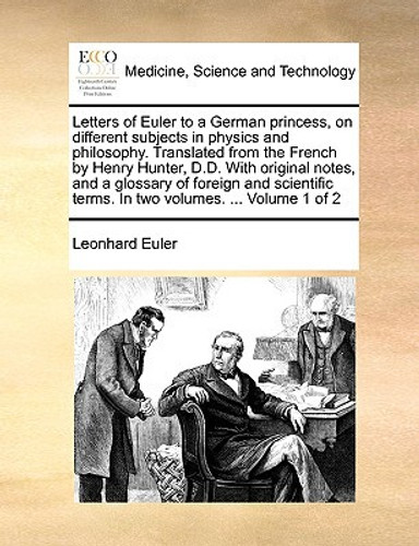 Letters of Euler to a German princess, on different subjects in physics and philosophy. Translated from the French by Henry Hunter, D.D. With original notes, and a glossary of foreign and scientific terms. In two volumes. ... Volume 1 of 2