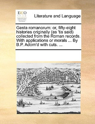 Gesta Romanorum: Or, Fifty-Eight Histories Originally (as 'Tis Said) Collected from the Roman Records. with Applications or Morals ... by B.P. Adorn'd with Cuts. ...