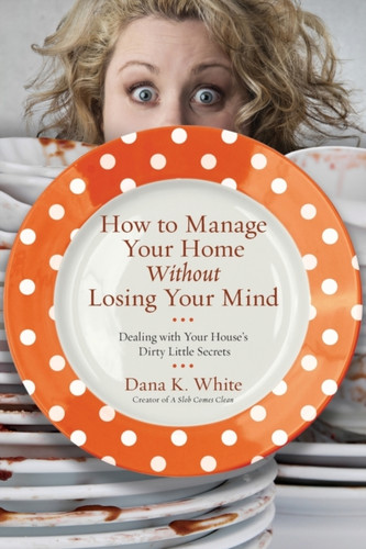 How To Manage Your Home Without Losing Your Mind: Dealing With Your House'S Dirty Little Secrets