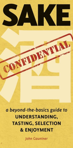 Sake Confidential: A Beyond-The-Basics Guide To Understanding, Tasting, Selection, And Enjoyment