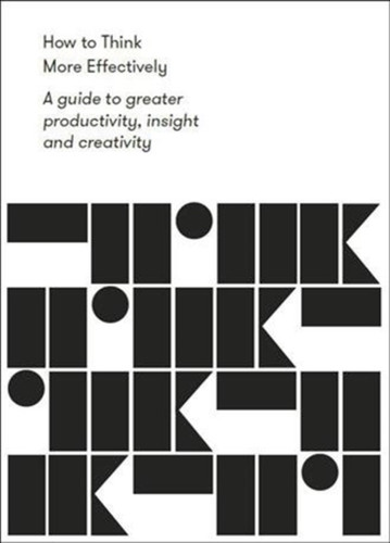 How To Think More Effectively: A Guide To Greater Productivity, Insight And Creativity
