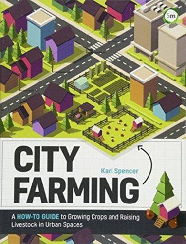 City Farming: A How-To Guide To Growing Crops And Raising Livestock In Urban Spaces