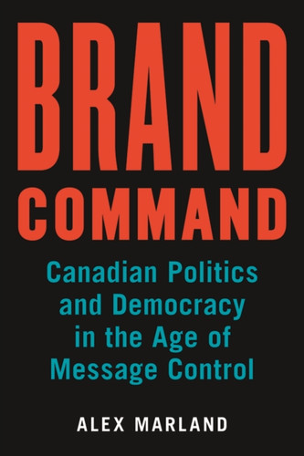 Brand Command: Canadian Politics And Democracy In The Age Of Message Control