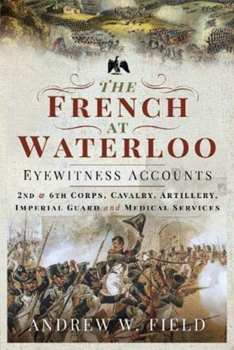 The French At Waterloo: Eyewitness Accounts: 2Nd And 6Th Corps, Cavalry, Artillery, Foot Guard And Medical Services