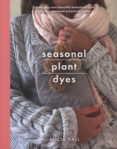 Seasonal Plant Dyes: Create Your Own Beautiful Botantical Dyes, Plus Four Seasonal Projects To Make