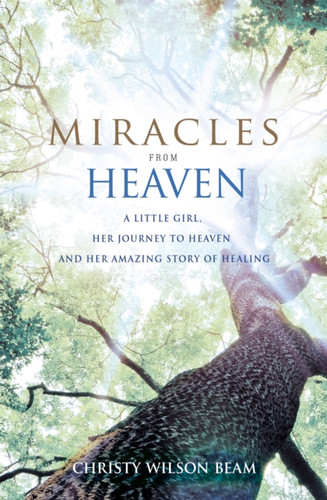 Miracles From Heaven: A Little Girl, Her Journey To Heaven And Her Amazing Story Of Healing