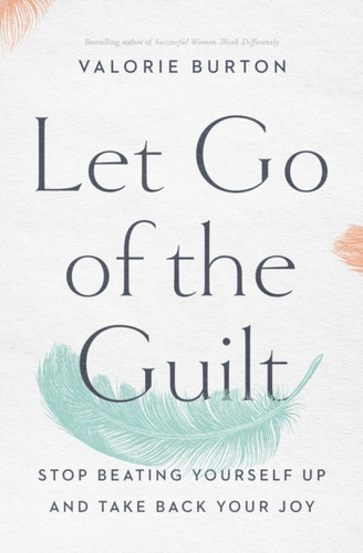 Let Go Of The Guilt: Stop Beating Yourself Up And Take Back Your Joy