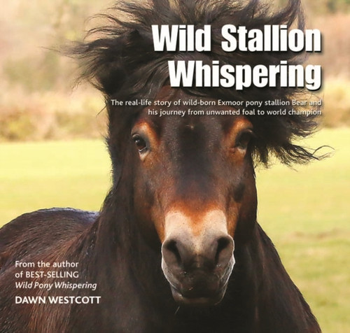 Wild Stallion Whispering: The Real-Life Story Of Wild-Born Exmoor Pony Stallion Bear And His Journey From Unwanted Foal To World Champion