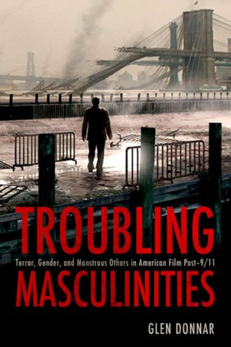 Troubling Masculinities: Terror, Gender, And Monstrous Others In American Film Post-9/11