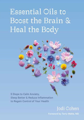 Essential Oils To Boost The Brain And Heal The Body: 5 Steps To Calm Anxiety, Sleep Better, Reduce Inflammation, And Regain Control Of Your Health