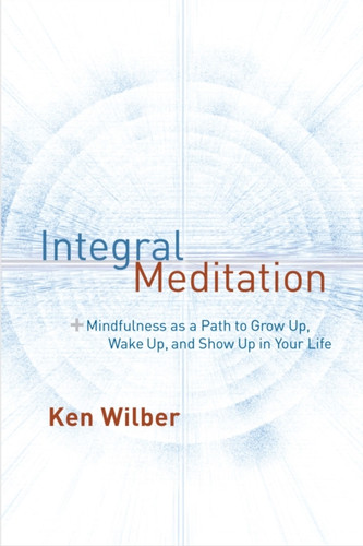 Integral Meditation: Mindfulness As A Way To Grow Up, Wake Up, And Show Up In Your Life