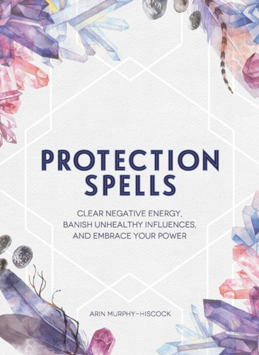 Protection Spells: Clear Negative Energy, Banish Unhealthy Influences, And Embrace Your Power