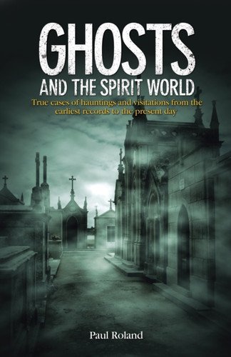 Ghosts And The Spirit World: True Cases Of Hauntings And Visitations From The Earliest Records To The Present Day