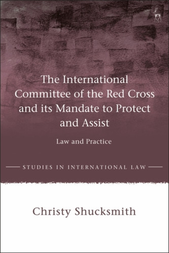 The International Committee Of The Red Cross And Its Mandate To Protect And Assist: Law And Practice