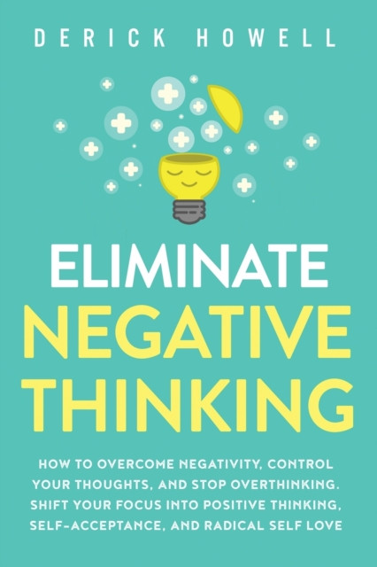 Eliminate Negative Thinking: How to Overcome Negativity, Control Your Thoughts, And Stop Overthinking. Shift Your Focus into Positive Thinking, Self-Acceptance, And Radical Self Love
