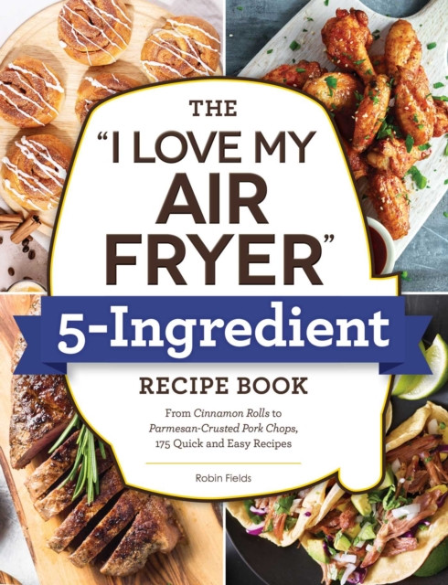 The "I Love My Air Fryer" 5-Ingredient Recipe Book: From French Toast Sticks To Buttermilk-Fried Chicken Thighs, 175 Quick And Easy Recipes