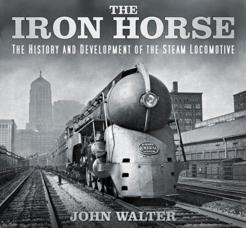 The Iron Horse : The History and Development of the Steam Locomotive