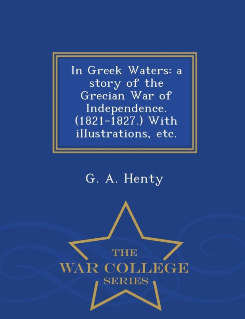 In Greek Waters: A Story of the Grecian War of Independence. (1821-1827.) with Illustrations, Etc. - War College Series