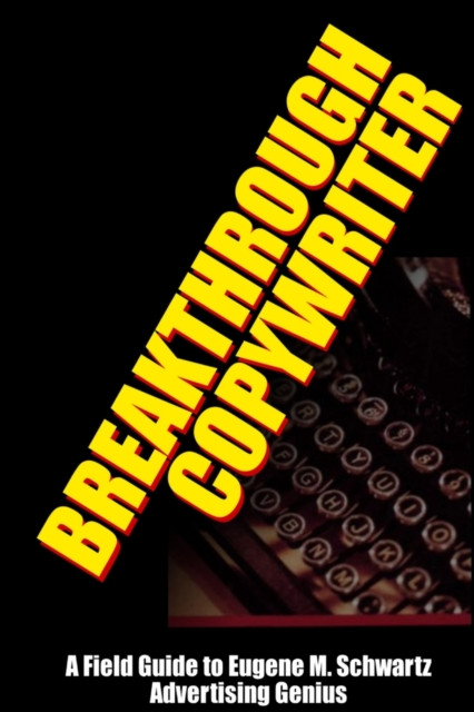 Breakthrough Copywriter: A Field Guide to Eugene M. Schwartz Advertising Genius