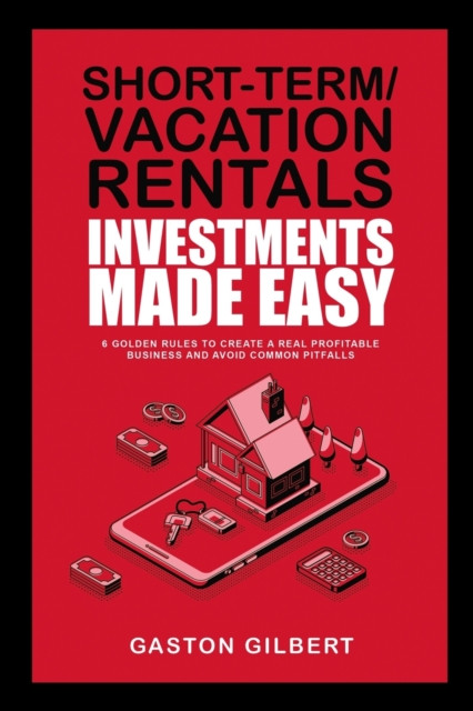 Short-Term/Vacation Rentals Investments Made Easy: 6 Golden Rules To Create A Real Profitable Business And Avoid Common Pitfalls