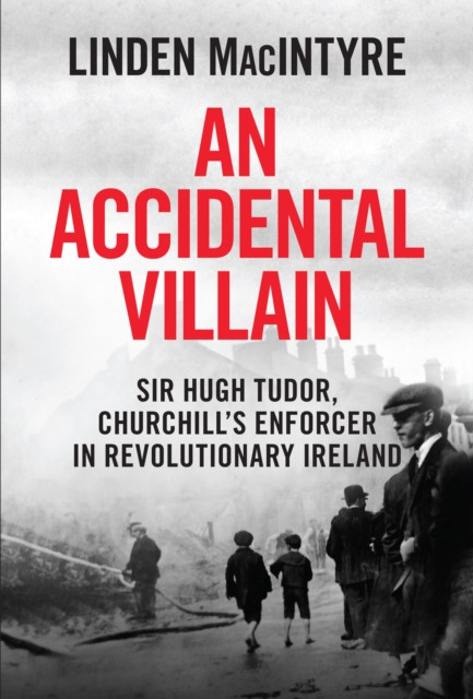 An Accidental Villain: Sir Hugh Tudor, Churchill's Enforcer in Revolutionary Ireland