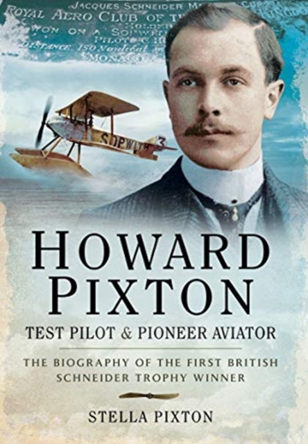 Howard Pixton: Test Pilot & Pioneer Aviator: The Biography Of The First British Schneider Trophy Winner