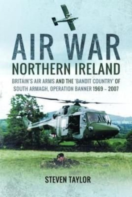 Air War Northern Ireland: Britain's Air Arms and the 'Bandit Country' of South Armagh, Operation Banner 1969-2007