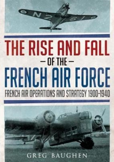 The Rise And Fall Of The French Air Force: French Air Operations And Strategy 1900-1940