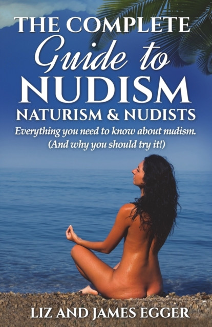 The Complete Guide To Nudism, Naturism And Nudists: Everything You Need To Know About Nudism. (And Why You Should Try It)