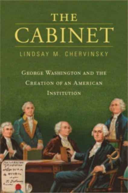 The Cabinet: George Washington And The Creation Of An American Institution