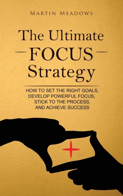 The Ultimate Focus Strategy: How To Set The Right Goals, Develop Powerful Focus, Stick To The Process, And Achieve Success