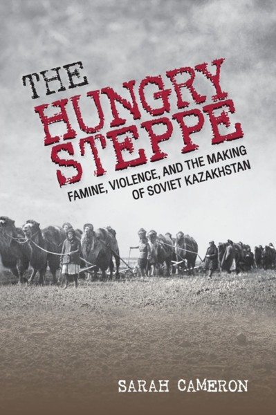 The Hungry Steppe: Famine, Violence, And The Making Of Soviet Kazakhstan