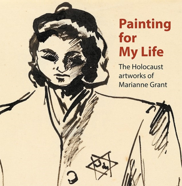 Painting For My Life: The Holocaust Artworks Of Marianne Grant: The Holocaust Artworks Of Marianne Grant