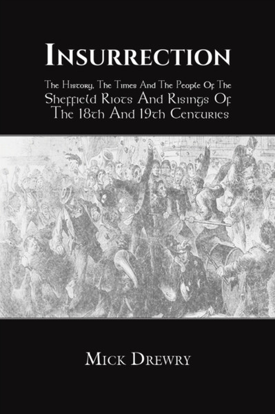 Insurrection : The History, The Times And The People Of The Sheffield Riots And Risings Of The 18th And 19th