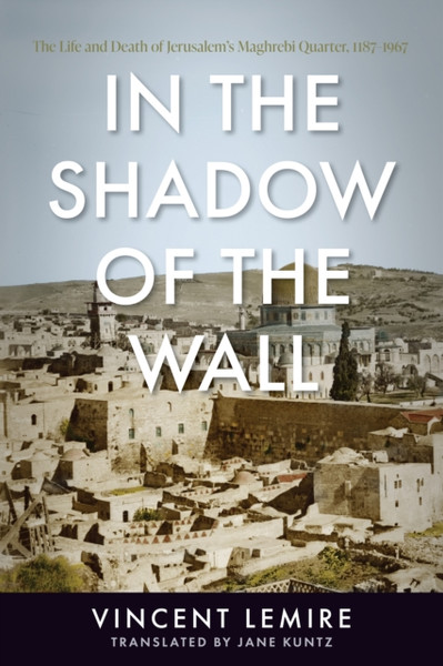 In the Shadow of the Wall : The Life and Death of Jerusalem's Maghrebi Quarter, 1187-1967
