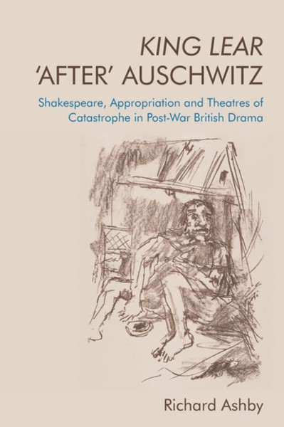 King Lear 'After' Auschwitz : Shakespeare, Appropriation and Theatres of Catastrophe in Post-War British Drama