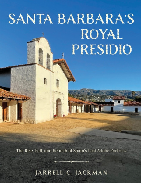 Santa Barbara's Royal Presidio : The Rise, Fall, and Rebirth of Spain's Last Adobe Fortress